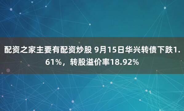配资之家主要有配资炒股 9月15日华兴转债下跌1.61%，转股溢价率18.92%