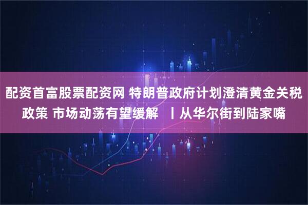 配资首富股票配资网 特朗普政府计划澄清黄金关税政策 市场动荡有望缓解  丨从华尔街到陆家嘴