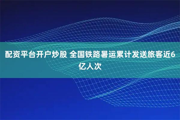 配资平台开户炒股 全国铁路暑运累计发送旅客近6亿人次