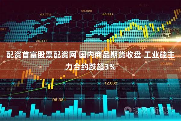 配资首富股票配资网 国内商品期货收盘 工业硅主力合约跌超3%