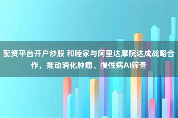 配资平台开户炒股 和睦家与阿里达摩院达成战略合作，推动消化肿瘤、慢性病AI筛查