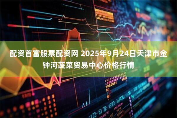 配资首富股票配资网 2025年9月24日天津市金钟河蔬菜贸易中心价格行情