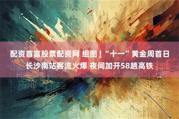 配资首富股票配资网 组图 | “十一”黄金周首日长沙南站客流火爆 夜间加开58趟高铁