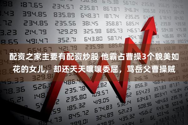 配资之家主要有配资炒股 他霸占曹操3个貌美如花的女儿，却还天天嚷嚷委屈，骂岳父曹操贼